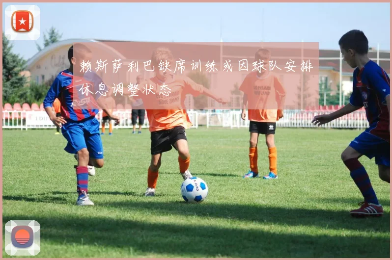 赖斯萨利巴缺席训练或因球队安排休息调整状态
