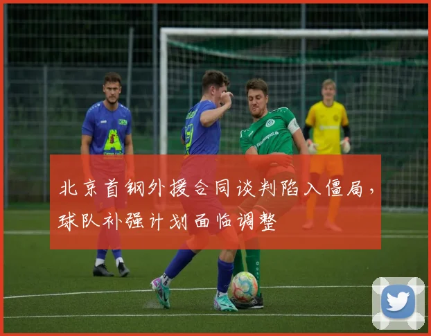 北京首钢外援合同谈判陷入僵局，球队补强计划面临调整