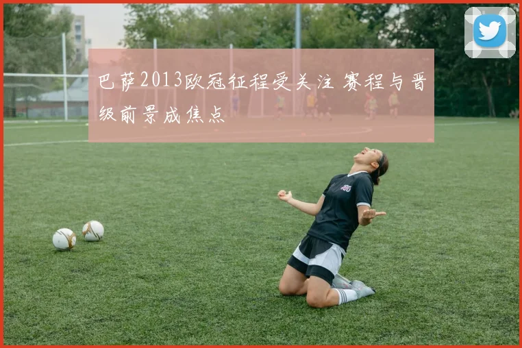 巴萨2013欧冠征程受关注 赛程与晋级前景成焦点