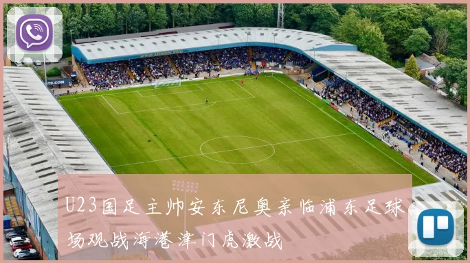 U23国足主帅安东尼奥亲临浦东足球场观战海港津门虎激战