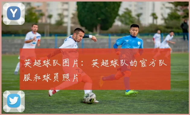 英超球队图片：英超球队的官方队服和球员照片