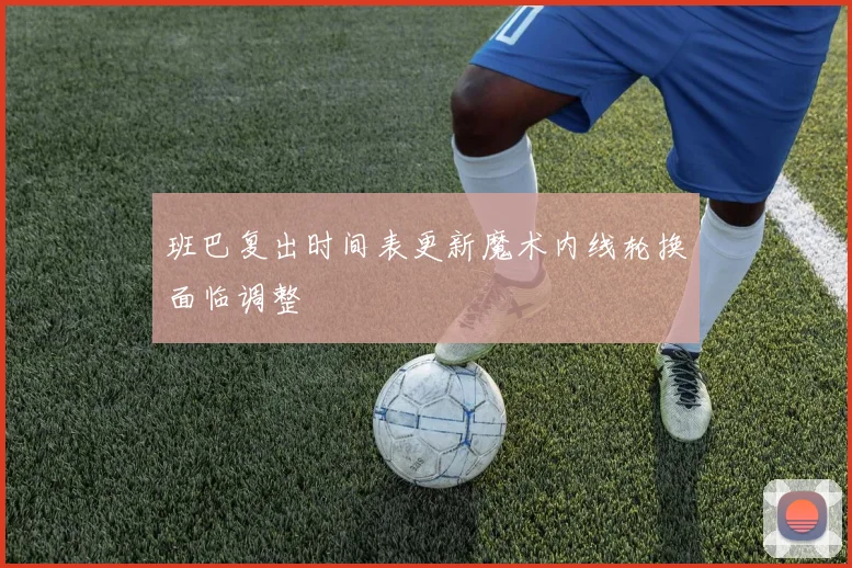 班巴复出时间表更新魔术内线轮换面临调整