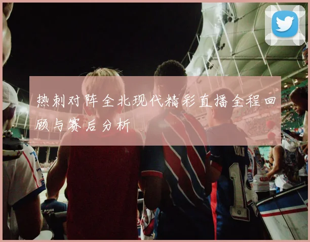 热刺对阵全北现代精彩直播全程回顾与赛后分析